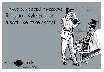 I have a special messagefor you.  Kyle you area soft like cake asshat.