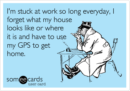 I'm stuck at work so long everyday, I forget what my house
looks like or where
it is and have to use
my GPS to get
home.