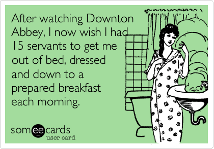 After watching DowntonAbbey, I now wish I had15 servants to get me out of bed, dressed and down to aprepared breakfast each morning. 