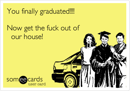 You finally graduated!!!!

Now get the fuck out of 
  our house!