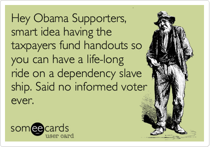 Hey Obama Supporters,smart idea having thetaxpayers fund handouts soyou can have a life-long ride on a dependency slaveship. Said no informed voterever. 