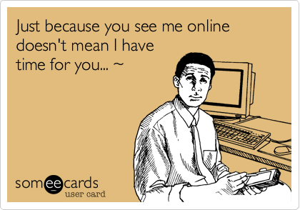 Just because you see me online doesn't mean I have
time for you... ~