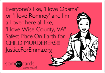 Everyone's like, "I love Obama"
or "I love Romney" and I'm
all over here all like,
"I love Wise County, VA"
Safest Place On Earth for
CHILD MURDERERS!!!
JusticeForEmma.org
