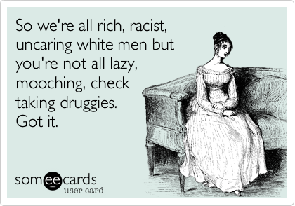 So we're all rich, racist,uncaring white men butyou're not all lazy,mooching, checktaking druggies. Got it.