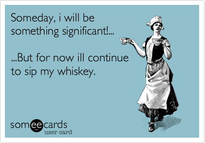 Someday, i will be
something significant!...

...But for now ill continue
to sip my whiskey.