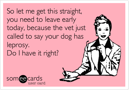 So let me get this straight,
you need to leave early
today, because the vet just
called to say your dog has
leprosy.
Do I have it right?  