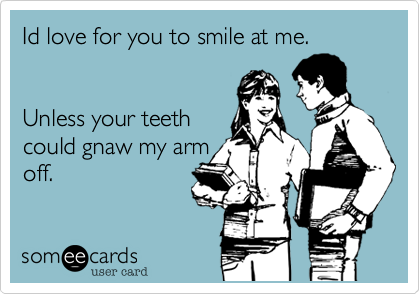Id love for you to smile at me.Unless your teethcould gnaw my armoff.