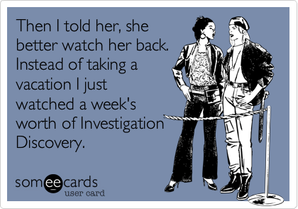 Then I told her, she
better watch her back.
Instead of taking a
vacation I just
watched a week's
worth of Investigation
Discovery. 