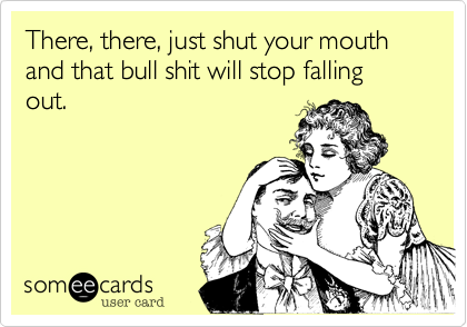 There, there, just shut your mouth and that bull shit will stop falling out.