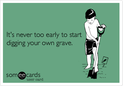 


It's never too early to start
digging your own grave.