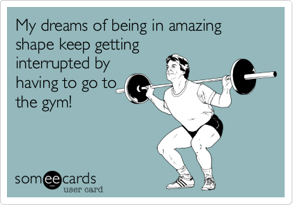 My dreams of being in amazing shape keep getting
interrupted by
having to go to
the gym!