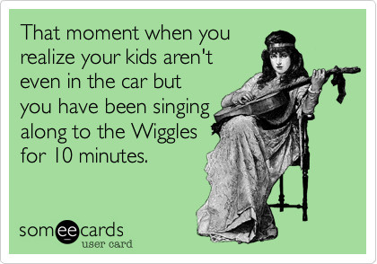 That moment when you
realize your kids aren't
even in the car but
you have been singing
along to the Wiggles
for 10 minutes.
