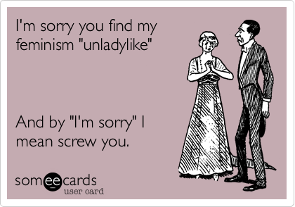 I'm sorry you find myfeminism "unladylike"And by "I'm sorry" Imean screw you.