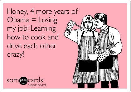 Honey, 4 more years of
Obama = Losing
my job! Learning
how to cook and
drive each other
crazy!