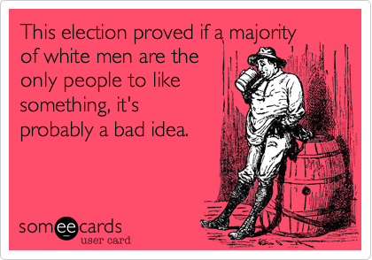 This election proved if a majorityof white men are theonly people to likesomething, it'sprobably a bad idea.