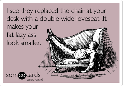 I see they replaced the chair at your desk with a double wide loveseat...It makes yourfat lazy asslook smaller.
