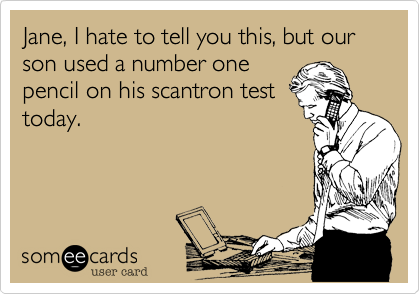 Jane, I hate to tell you this, but our son used a number one
pencil on his scantron test
today.