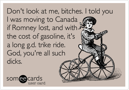 Don't look at me, bitches. I told you I was moving to Canadaif Romney lost, and withthe cost of gasoline, it'sa long g.d. trike ride.God, you're all suchdicks.