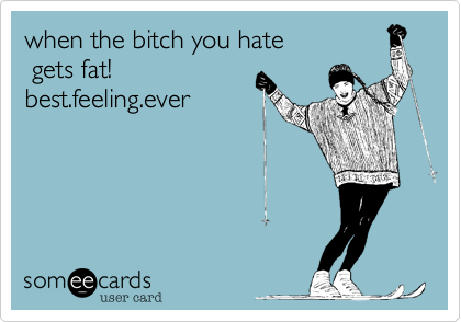 when the bitch you hate gets fat!best.feeling.ever