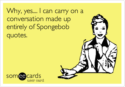 Why, yes.... I can carry on aconversation made up         entirely of Spongebob          quotes.