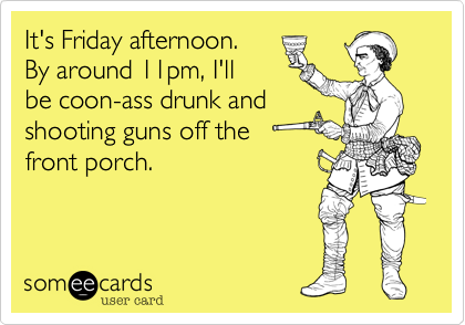 It's Friday afternoon.By around 11pm, I'll be coon-ass drunk andshooting guns off the front porch.