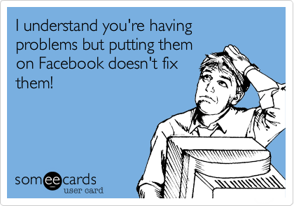 I understand you're having problems but putting themon Facebook doesn't fixthem!
