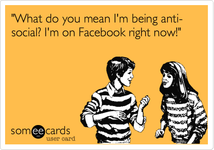 "What do you mean I'm being anti-social? I'm on Facebook right now!"