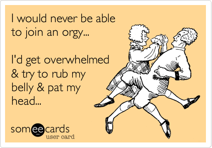 I would never be ableto join an orgy...  I'd get overwhelmed & try to rub mybelly & pat myhead...