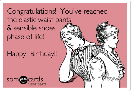 Congratulations!  You've reached the elastic waist pants& sensible shoesphase of life! Happy  Birthday!!