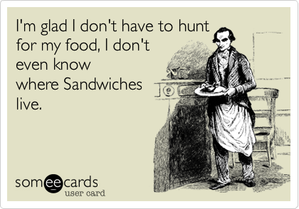 I'm glad I don't have to hunt 
for my food, I don't 
even know
where Sandwiches 
live.