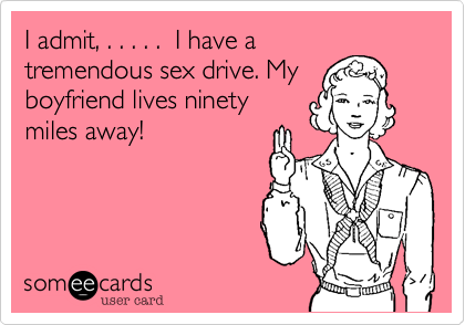 I admit, . . . . .  I have atremendous sex drive. Myboyfriend lives ninetymiles away!