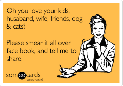 Oh you love your kids,husaband, wife, friends, dog & cats? Please smear it all overface book, and tell me toshare.