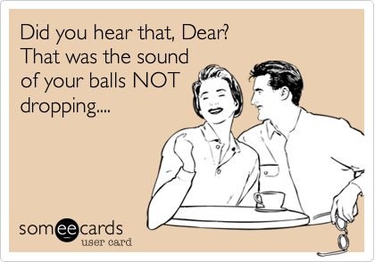 Did you hear that, Dear?That was the soundof your balls NOTdropping.... 