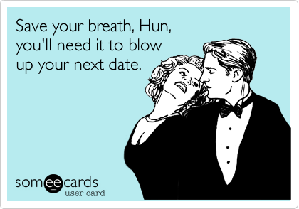 Save your breath, Hun,
you'll need it to blow
up your next date.