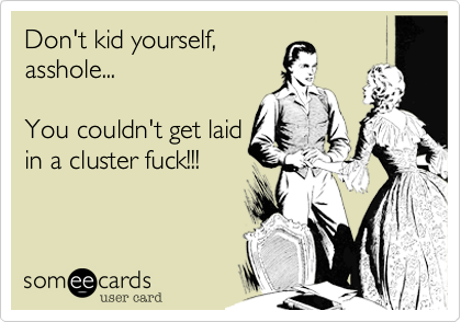 Don't kid yourself,
asshole...

You couldn't get laid
in a cluster fuck!!!