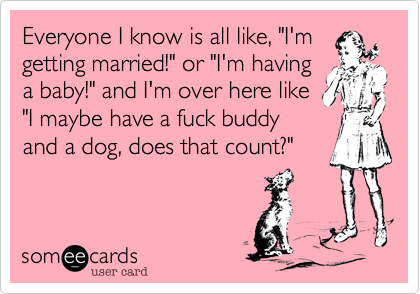 Everyone I know is all like, "I'mgetting married!" or "I'm havinga baby!" and I'm over here like"I maybe have a fuck buddyand a dog, does that count?"