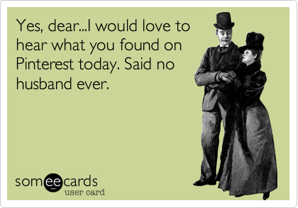 Yes, dear...I would love tohear what you found onPinterest today. Said nohusband ever.