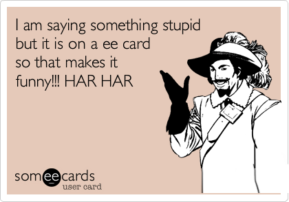 I am saying something stupid
but it is on a ee card
so that makes it
funny!!! HAR HAR