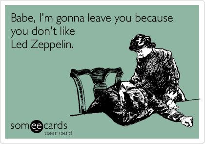 Babe, I'm gonna leave you because you don't like
Led Zeppelin.