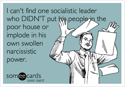 I can't find one socialistic leader who DIDN'T put his people in the
poor house or
implode in his
own swollen
narcissistic
power.