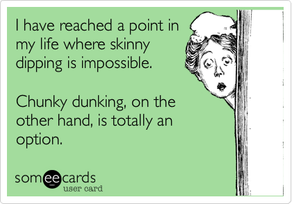 I have reached a point in
my life where skinny
dipping is impossible.

Chunky dunking, on the
other hand, is totally an
option.