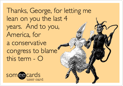 Thanks, George, for letting me
lean on you the last 4
years.  And to you,
America, for
a conservative
congress to blame 
this term - O 