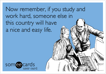 Now remember, if you study and work hard, someone else in
this country will have
a nice and easy life.