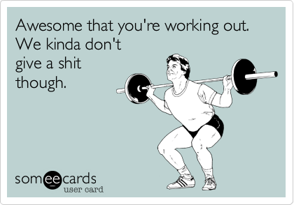 Awesome that you're working out.
We kinda don't
give a shit
though.
