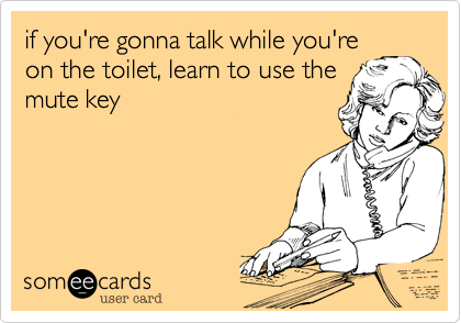 if you're gonna talk while you're
on the toilet, learn to use the
mute key
