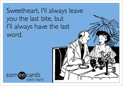 Sweetheart, I'll always leave
you the last bite, but
I'll always have the last
word.
