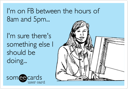 I'm on FB between the hours of 8am and 5pm...

I'm sure there's
something else I
should be
doing...