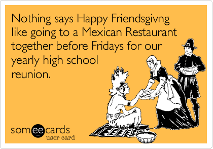 Nothing says Happy Friendsgivng like going to a Mexican Restaurant together before Fridays for our
yearly high school
reunion. 