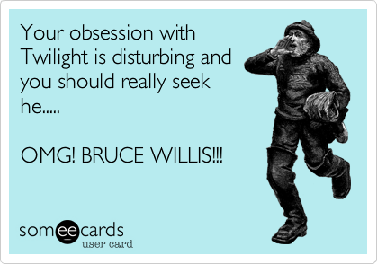 Your obsession with
Twilight is disturbing and
you should really seek
he.....

OMG! BRUCE WILLIS!!!