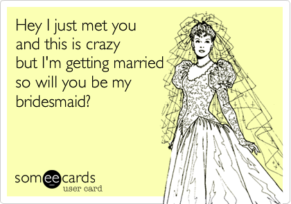 Hey I just met you
and this is crazy
but I'm getting married
so will you be my 
bridesmaid?